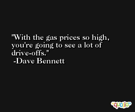With the gas prices so high, you're going to see a lot of drive-offs. -Dave Bennett