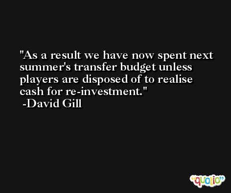 As a result we have now spent next summer's transfer budget unless players are disposed of to realise cash for re-investment. -David Gill