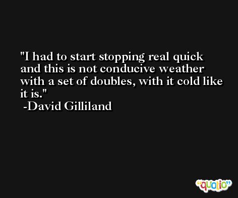 I had to start stopping real quick and this is not conducive weather with a set of doubles, with it cold like it is. -David Gilliland