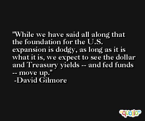 While we have said all along that the foundation for the U.S. expansion is dodgy, as long as it is what it is, we expect to see the dollar and Treasury yields -- and fed funds -- move up. -David Gilmore