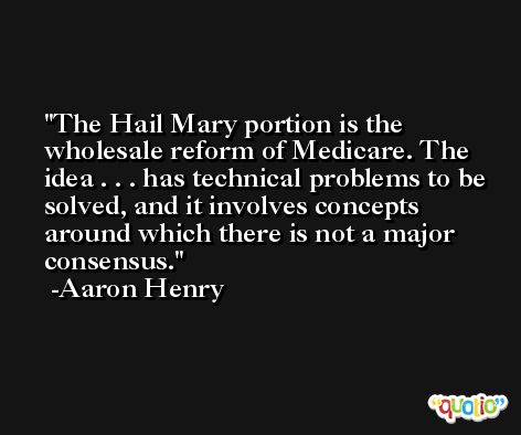 The Hail Mary portion is the wholesale reform of Medicare. The idea . . . has technical problems to be solved, and it involves concepts around which there is not a major consensus. -Aaron Henry