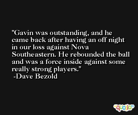 Gavin was outstanding, and he came back after having an off night in our loss against Nova Southeastern. He rebounded the ball and was a force inside against some really strong players. -Dave Bezold