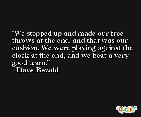 We stepped up and made our free throws at the end, and that was our cushion. We were playing against the clock at the end, and we beat a very good team. -Dave Bezold