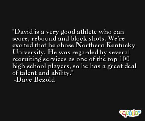 David is a very good athlete who can score, rebound and block shots. We're excited that he chose Northern Kentucky University. He was regarded by several recruiting services as one of the top 100 high school players, so he has a great deal of talent and ability. -Dave Bezold