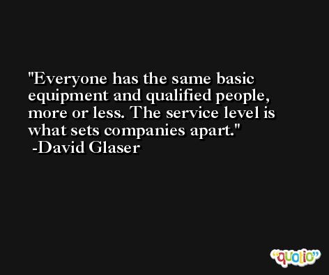 Everyone has the same basic equipment and qualified people, more or less. The service level is what sets companies apart. -David Glaser