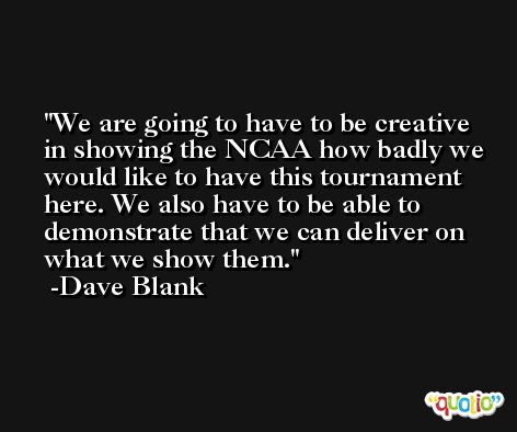 We are going to have to be creative in showing the NCAA how badly we would like to have this tournament here. We also have to be able to demonstrate that we can deliver on what we show them. -Dave Blank