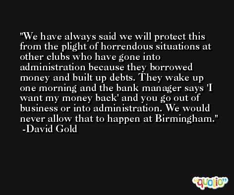 We have always said we will protect this from the plight of horrendous situations at other clubs who have gone into administration because they borrowed money and built up debts. They wake up one morning and the bank manager says 'I want my money back' and you go out of business or into administration. We would never allow that to happen at Birmingham. -David Gold