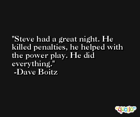Steve had a great night. He killed penalties, he helped with the power play. He did everything. -Dave Boitz