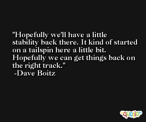 Hopefully we'll have a little stability back there. It kind of started on a tailspin here a little bit. Hopefully we can get things back on the right track. -Dave Boitz