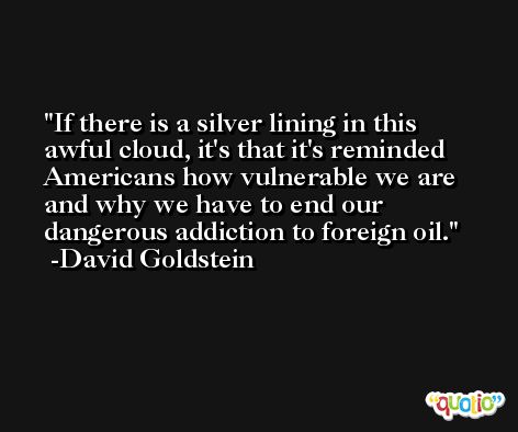 If there is a silver lining in this awful cloud, it's that it's reminded Americans how vulnerable we are and why we have to end our dangerous addiction to foreign oil. -David Goldstein