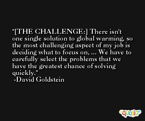 [THE CHALLENGE:] There isn't one single solution to global warming, so the most challenging aspect of my job is deciding what to focus on, ... We have to carefully select the problems that we have the greatest chance of solving quickly. -David Goldstein