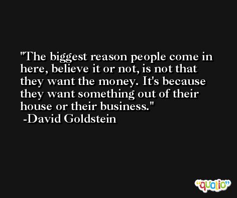 The biggest reason people come in here, believe it or not, is not that they want the money. It's because they want something out of their house or their business. -David Goldstein