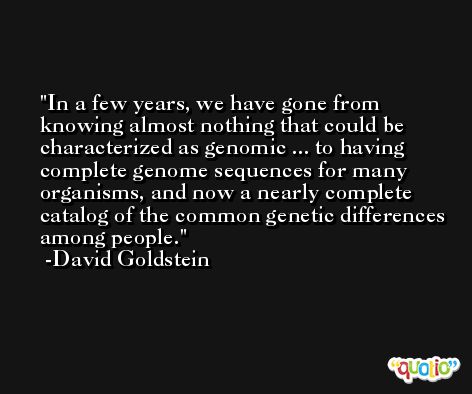 In a few years, we have gone from knowing almost nothing that could be characterized as genomic ... to having complete genome sequences for many organisms, and now a nearly complete catalog of the common genetic differences among people. -David Goldstein