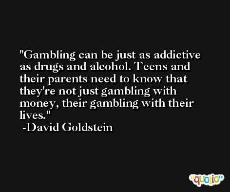 Gambling can be just as addictive as drugs and alcohol. Teens and their parents need to know that they're not just gambling with money, their gambling with their lives. -David Goldstein
