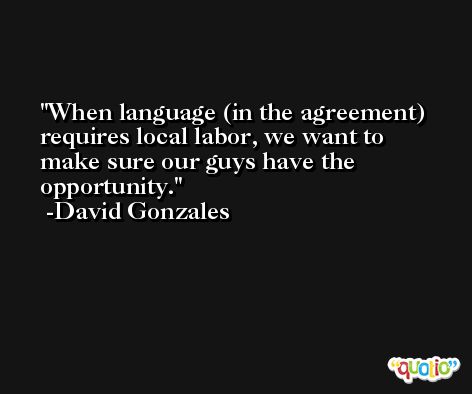When language (in the agreement) requires local labor, we want to make sure our guys have the opportunity. -David Gonzales