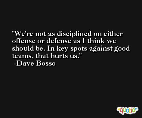 We're not as disciplined on either offense or defense as I think we should be. In key spots against good teams, that hurts us. -Dave Bosso