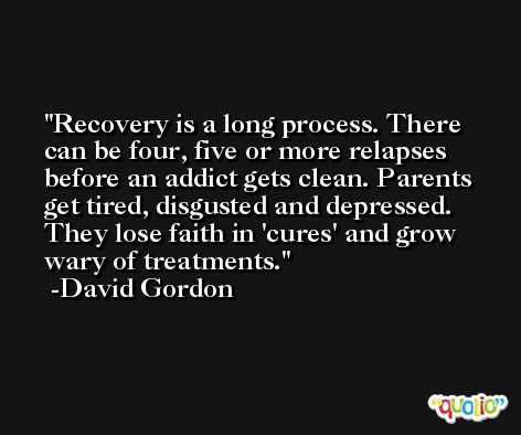 Recovery is a long process. There can be four, five or more relapses before an addict gets clean. Parents get tired, disgusted and depressed. They lose faith in 'cures' and grow wary of treatments. -David Gordon