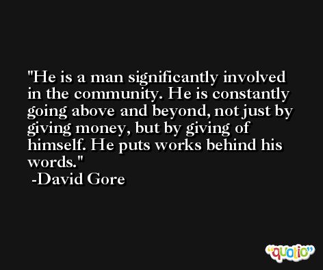 He is a man significantly involved in the community. He is constantly going above and beyond, not just by giving money, but by giving of himself. He puts works behind his words. -David Gore