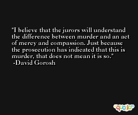 I believe that the jurors will understand the difference between murder and an act of mercy and compassion. Just because the prosecution has indicated that this is murder, that does not mean it is so. -David Gorosh