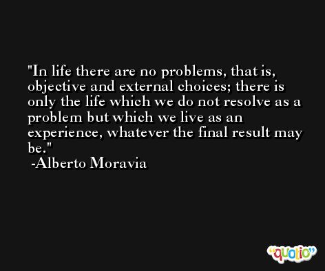 In life there are no problems, that is, objective and external choices; there is only the life which we do not resolve as a problem but which we live as an experience, whatever the final result may be. -Alberto Moravia