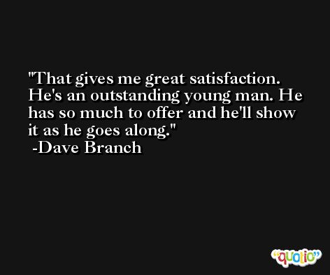 That gives me great satisfaction. He's an outstanding young man. He has so much to offer and he'll show it as he goes along. -Dave Branch