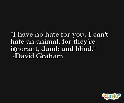 I have no hate for you. I can't hate an animal, for they're ignorant, dumb and blind. -David Graham