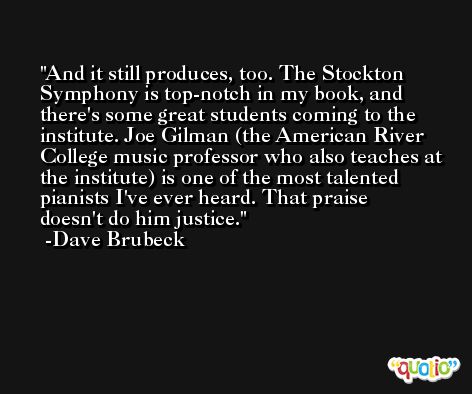 And it still produces, too. The Stockton Symphony is top-notch in my book, and there's some great students coming to the institute. Joe Gilman (the American River College music professor who also teaches at the institute) is one of the most talented pianists I've ever heard. That praise doesn't do him justice. -Dave Brubeck