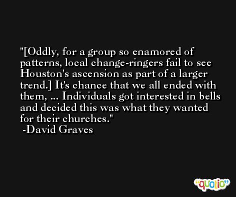 [Oddly, for a group so enamored of patterns, local change-ringers fail to see Houston's ascension as part of a larger trend.] It's chance that we all ended with them, ... Individuals got interested in bells and decided this was what they wanted for their churches. -David Graves