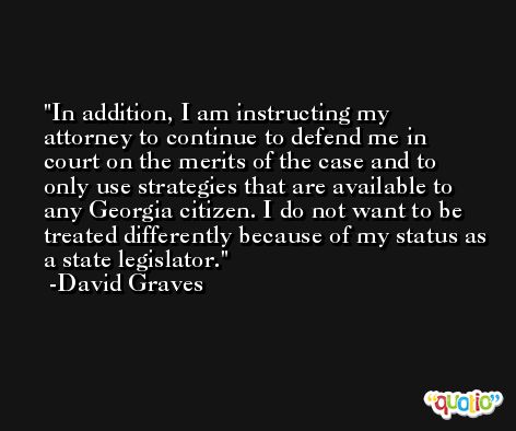 In addition, I am instructing my attorney to continue to defend me in court on the merits of the case and to only use strategies that are available to any Georgia citizen. I do not want to be treated differently because of my status as a state legislator. -David Graves