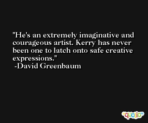 He's an extremely imaginative and courageous artist. Kerry has never been one to latch onto safe creative expressions. -David Greenbaum