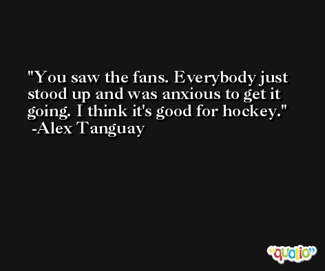 You saw the fans. Everybody just stood up and was anxious to get it going. I think it's good for hockey. -Alex Tanguay
