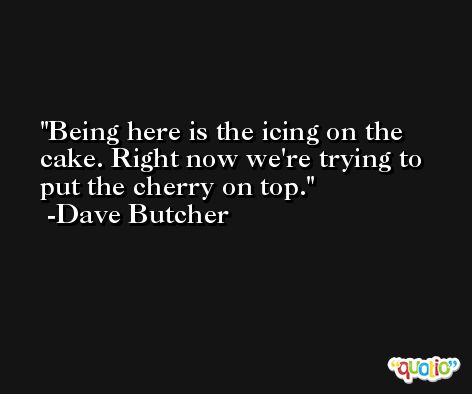 Being here is the icing on the cake. Right now we're trying to put the cherry on top. -Dave Butcher