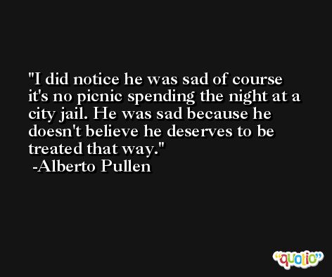 I did notice he was sad of course it's no picnic spending the night at a city jail. He was sad because he doesn't believe he deserves to be treated that way. -Alberto Pullen