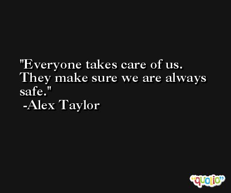 Everyone takes care of us. They make sure we are always safe. -Alex Taylor