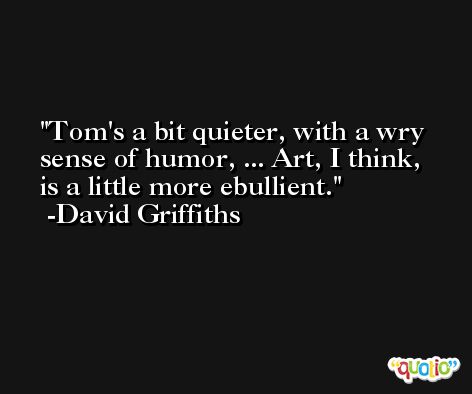 Tom's a bit quieter, with a wry sense of humor, ... Art, I think, is a little more ebullient. -David Griffiths