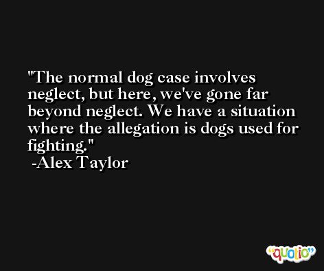 The normal dog case involves neglect, but here, we've gone far beyond neglect. We have a situation where the allegation is dogs used for fighting. -Alex Taylor