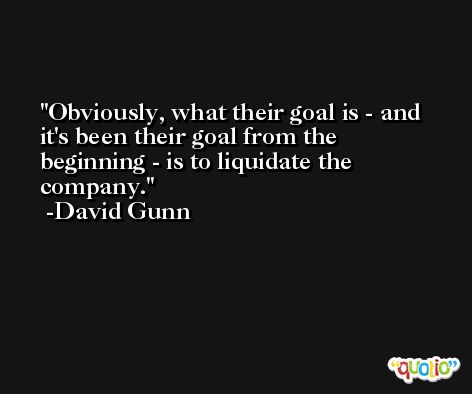Obviously, what their goal is - and it's been their goal from the beginning - is to liquidate the company. -David Gunn