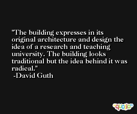 The building expresses in its original architecture and design the idea of a research and teaching university. The building looks traditional but the idea behind it was radical. -David Guth