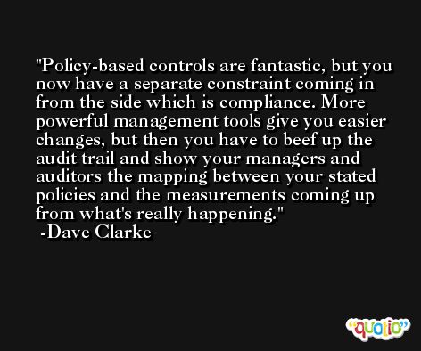 Policy-based controls are fantastic, but you now have a separate constraint coming in from the side which is compliance. More powerful management tools give you easier changes, but then you have to beef up the audit trail and show your managers and auditors the mapping between your stated policies and the measurements coming up from what's really happening. -Dave Clarke