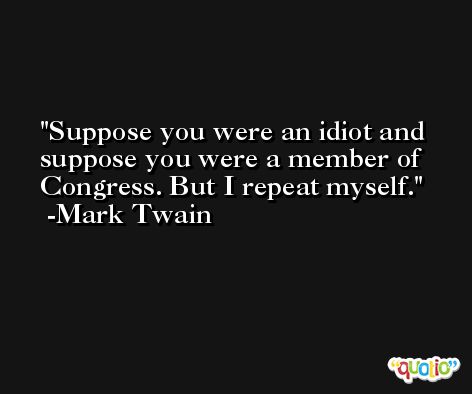 Suppose you were an idiot and suppose you were a member of Congress. But I repeat myself. -Mark Twain