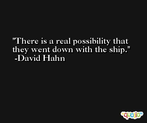 There is a real possibility that they went down with the ship. -David Hahn