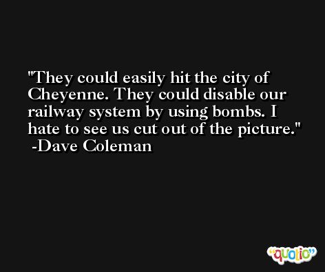 They could easily hit the city of Cheyenne. They could disable our railway system by using bombs. I hate to see us cut out of the picture. -Dave Coleman