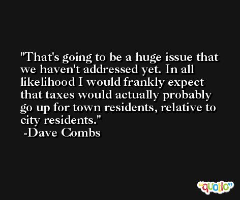 That's going to be a huge issue that we haven't addressed yet. In all likelihood I would frankly expect that taxes would actually probably go up for town residents, relative to city residents. -Dave Combs