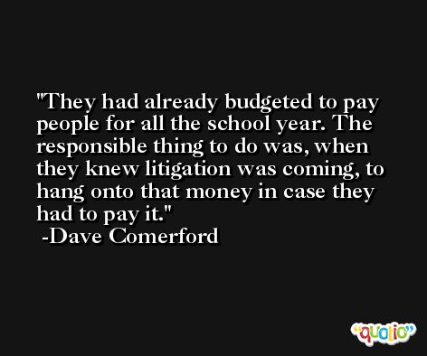 They had already budgeted to pay people for all the school year. The responsible thing to do was, when they knew litigation was coming, to hang onto that money in case they had to pay it. -Dave Comerford