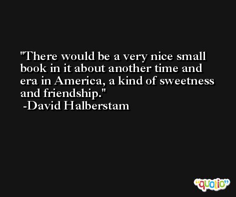 There would be a very nice small book in it about another time and era in America, a kind of sweetness and friendship. -David Halberstam