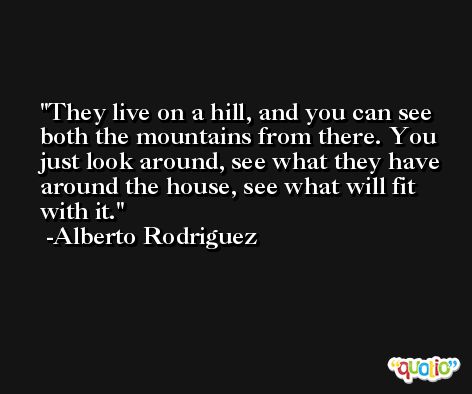 They live on a hill, and you can see both the mountains from there. You just look around, see what they have around the house, see what will fit with it. -Alberto Rodriguez