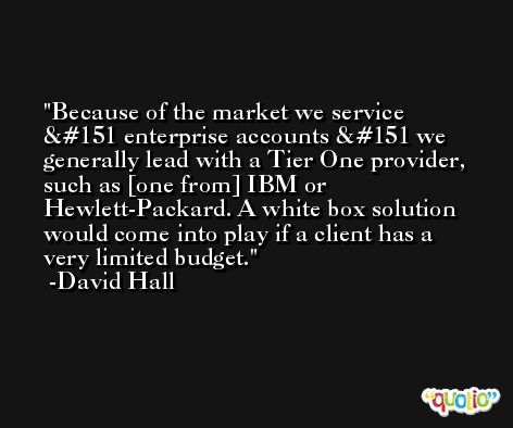 Because of the market we service — enterprise accounts — we generally lead with a Tier One provider, such as [one from] IBM or Hewlett-Packard. A white box solution would come into play if a client has a very limited budget. -David Hall