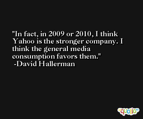 In fact, in 2009 or 2010, I think Yahoo is the stronger company. I think the general media consumption favors them. -David Hallerman