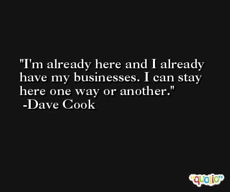 I'm already here and I already have my businesses. I can stay here one way or another. -Dave Cook