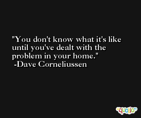 You don't know what it's like until you've dealt with the problem in your home. -Dave Corneliussen